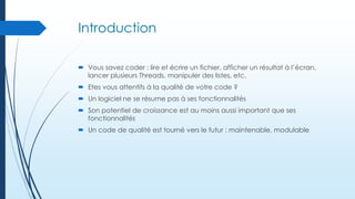 Introduction
 Vous savez coder : lire et écrire un fichier, afficher un résultat à l’écran,
lancer plusieurs Threads, manipuler des listes, etc.
 Etes vous attentifs à la qualité de votre code ?
 Un logiciel ne se résume pas à ses fonctionnalités
 Son potentiel de croissance est au moins aussi important que ses
fonctionnalités

 Un code de qualité est tourné vers le futur : maintenable, modulable

 