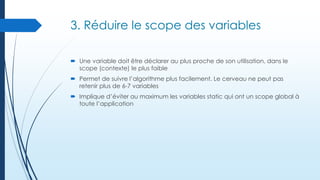 3. Réduire le scope des variables
 Une variable doit être déclarer au plus proche de son utilisation, dans le
scope (contexte) le plus faible
 Permet de suivre l’algorithme plus facilement. Le cerveau ne peut pas
retenir plus de 6-7 variables
 Implique d’éviter au maximum les variables static qui ont un scope global à
toute l’application

 