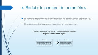 4. Réduire le nombre de paramètres
 Le nombre de paramètres d’une méthode ne devrait jamais dépasser 3 ou
4
 Grouper ensemble les paramètres qui ont un sens commun

You have a group of parameters that naturally go together.
Replace them with an object.

 