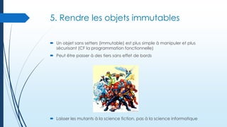 5. Rendre les objets immutables
 Un objet sans setters (immutable) est plus simple à manipuler et plus
sécurisant (CF la programmation fonctionnelle)
 Peut être passer à des tiers sans effet de bords

 Laisser les mutants à la science fiction, pas à la science informatique

 