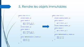 5. Rendre les objets immutables
public class MyPoint
{
private double _x;

public class MyPoint
{
private readonly double _x;

public double X
{
get { return _x; }
set { _x = value; }
}
private double _y;

public double X
{
get { return _x; }
}
private readonly double _y;
public double Y
{
get { return _y; }
}

public double Y
{
get { return _y; }
set { _y = value; }
}
public MyPoint(double x, double y)
{
this.X = x;
this.Y = y;
}

}

public MyPoint(double x, double y)
{
this._x = x;
this._y = y;
}
}

 