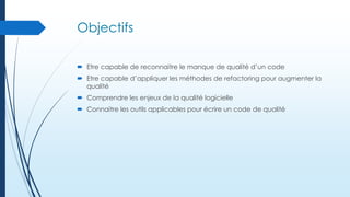 Objectifs
 Etre capable de reconnaitre le manque de qualité d’un code
 Etre capable d’appliquer les méthodes de refactoring pour augmenter la
qualité
 Comprendre les enjeux de la qualité logicielle
 Connaitre les outils applicables pour écrire un code de qualité

 