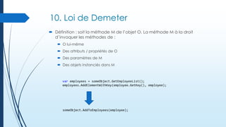 10. Loi de Demeter
 Définition : soit la méthode M de l’objet O. La méthode M à la droit
d’invoquer les méthodes de :
 O lui-même
 Des attributs / propriétés de O
 Des paramètres de M
 Des objets instanciés dans M

var employees = someObject.GetEmployeeList();
employees.AddElementWithKey(employee.GetKey(), employee);

someObject.AddToEmployees(employee);

 
