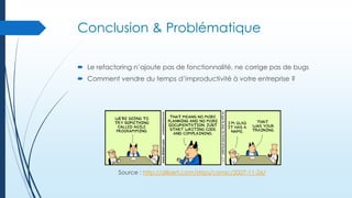 Conclusion & Problématique
 Le refactoring n’ajoute pas de fonctionnalité, ne corrige pas de bugs
 Comment vendre du temps d’improductivité à votre entreprise ?

Source : http://dilbert.com/strips/comic/2007-11-26/

 