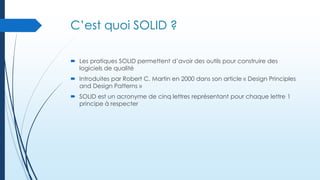 C’est quoi SOLID ?
 Les pratiques SOLID permettent d’avoir des outils pour construire des
logiciels de qualité
 Introduites par Robert C. Martin en 2000 dans son article « Design Principles
and Design Patterns »
 SOLID est un acronyme de cinq lettres représentant pour chaque lettre 1
principe à respecter

 
