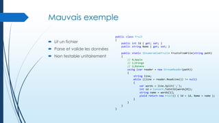 Mauvais exemple
 Lit un fichier
 Parse et valide les données

public class Fruit
{
public int Id { get; set; }
public string Name { get; set; }
public static IEnumerable<Fruit> FruitsFromFile(string path)
{
// 0;Apple
// 1;Orange
// 2;Banana
using (var reader = new StreamReader(path))
{
string line;
while ((line = reader.ReadLine()) != null)
{
var words = line.Split(';');
int id = Convert.ToInt32(words[0]);
string name = words[1];
yield return new Fruit() { Id = id, Name = name };
}
}
}

 Non testable unitairement

}

 