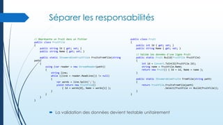 Séparer les responsabilités
// Représente un fruit dans un fichier
public class FruitFile
{
public string Id { get; set; }
public string Name { get; set; }
public static IEnumerable<FruitFile> FruitsFromFile(string
path)
{
using (var reader = new StreamReader(path))
{
string line;
while ((line = reader.ReadLine()) != null)
{
var words = line.Split(';');
yield return new FruitFile()
{ Id = words[0], Name = words[1] };
}
}
}
}

public class Fruit
{
public int Id { get; set; }
public string Name { get; set; }
// Valide les données d'une ligne fruit
public static Fruit Build(FruitFile fruitFile)
{
int id = Convert.ToInt32(fruitFile.Id);
string name = fruitFile.Name;
return new Fruit() { Id = id, Name = name };
}
public static IEnumerable<Fruit> FromFile(string path)
{
return FruitFile.FruitsFromFile(path)
.Select(fruitFile => Build(fruitFile));
}
}

 La validation des données devient testable unitairement

 
