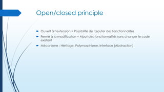 Open/closed principle
 Ouvert à l’extension = Possibilité de rajouter des fonctionnalités
 Fermé à la modification = Ajout des fonctionnalités sans changer le code
existant
 Mécanisme : Héritage, Polymorphisme, Interface (Abstraction)

 