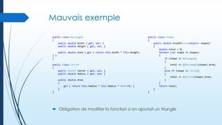 Mauvais exemple
public class Rectangle
{
public double Width { get; set; }
public double Height { get; set; }
public double Area { get { return this.Width * this.Height;
} }
}
public class Circle
{
public PointF Center { get; set; }
public double Radius { get; set; }
public double Area
{
get { return this.Radius * this.Radius * Math.PI; }
}
}

public class Shapes
{
public double AreaOf(List<object> shapes)
{
double total = 0;
foreach (var shape in shapes)
{
if (shape is Rectangle)
{
total += ((Rectangle)shape).Area;
}
else if (shape is Circle)
{
total += ((Circle)shape).Area;
}
}
return total;
}
}

 Obligation de modifier la fonction si on ajoutait un triangle

 