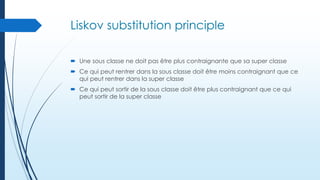 Liskov substitution principle
 Une sous classe ne doit pas être plus contraignante que sa super classe
 Ce qui peut rentrer dans la sous classe doit être moins contraignant que ce
qui peut rentrer dans la super classe
 Ce qui peut sortir de la sous classe doit être plus contraignant que ce qui
peut sortir de la super classe

 