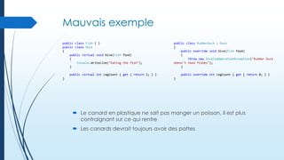Mauvais exemple
public class Fish { }
public class Duck
{
public virtual void Give(Fish food)
{
Console.WriteLine("Eating the fish");
}

public class RubberDuck : Duck
{
public override void Give(Fish food)
{
throw new InvalidOperationException("Rubber Duck
doesn't need fishes");
}

public virtual int LegCount { get { return 2; } }
}

public override int LegCount { get { return 0; } }
}

 Le canard en plastique ne sait pas manger un poisson, il est plus
contraignant sur ce qui rentre
 Les canards devrait toujours avoir des pattes

 