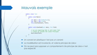 Mauvais exemple
public class Test
{
public void Main()
{
var duck = new RubberDuck();
var fish = new Fish();
this.GiveFood(duck, fish);
}
public void GiveFood(Duck duck, Fish fish)
{
// we are expecting that is will never fail
// unless we violate the Liskov Principle
duck.Give(fish);
}
}

 Un canard en plastique n’est pas un canard
 La modélisation est incorrecte, et viole le principe de Liskov
 On ne peut pas supposer un comportement si le principe de Liskov n’est
pas respecté

 