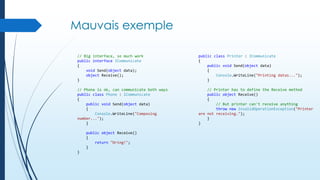 Mauvais exemple
// Big interface, so much work
public interface ICommunicate
{
void Send(object data);
object Receive();
}

public class Printer : ICommunicate
{
public void Send(object data)
{
Console.WriteLine("Printing datas...");
}

// Phone is ok, can communicate both ways
public class Phone : ICommunicate
{
public void Send(object data)
{
Console.WriteLine("Composing
number...");
}

// Printer has to define the Receive method
public object Receive()
{
// But printer can't receive anything
throw new InvalidOperationException("Printer
are not receiving.");
}
}

public object Receive()
{
return "Dring!";
}
}

 
