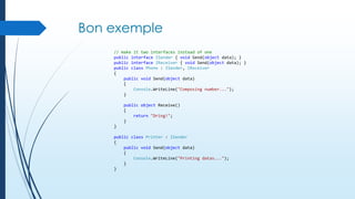 Bon exemple
// make it two interfaces instead of one
public interface ISender { void Send(object data); }
public interface IReceiver { void Send(object data); }
public class Phone : ISender, IReceiver
{
public void Send(object data)
{
Console.WriteLine("Composing number...");
}

public object Receive()
{
return "Dring!";
}
}
public class Printer : ISender
{
public void Send(object data)
{
Console.WriteLine("Printing datas...");
}
}

 