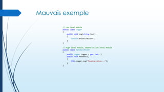 Mauvais exemple
// Low level module
public class Logger
{
public void Log(string text)
{
Console.WriteLine(text);
}
}
// High level module, depend on low level module
public class DatabaseReader
{
public Logger Logger { get; set; }
public void ReadData()
{
this.Logger.Log("Reading datas...");
}
}

 