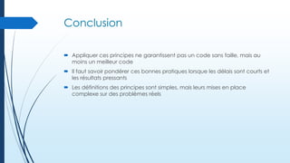 Conclusion
 Appliquer ces principes ne garantissent pas un code sans faille, mais au
moins un meilleur code
 Il faut savoir pondérer ces bonnes pratiques lorsque les délais sont courts et
les résultats pressants
 Les définitions des principes sont simples, mais leurs mises en place
complexe sur des problèmes réels

 
