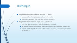 Historique
 Programmation procédurale : Fortran, C, Basic…
 A base de fonction qui s’appelle les unes les autres
 Ensemble d’étape à exécuter pour arriver au résultat

 Programmation orientée objet : C++, Java, C#
 Définition d’un ensemble d’objet interagissant entre eux
 Un objet est définit par ses états (variables) et ses comportements (méthodes)

 Grande mode à partir des années 80, adopté en masse par les entreprises dans
les années 90

 