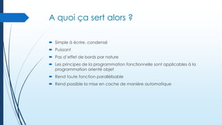 A quoi ça sert alors ?
 Simple à écrire, condensé
 Puissant

 Pas d’effet de bords par nature
 Les principes de la programmation fonctionnelle sont applicables à la
programmation orienté objet
 Rend toute fonction parallélisable
 Rend possible la mise en cache de manière automatique

 