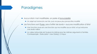 Paradigmes
 Aucun état n’est modifiable, on parle d’Immutabilité
 Un objet est instancié une fois, puis ne peux plus jamais être modifié

 Les fonctions sont Pures, pas d’effet de bords = aucune modification d’état
 Une fonction pure est une fonction qui ne modifie aucun état, et qui retourne
une seule valeur
 La valeur retournée est toujours la même pour les mêmes arguments d’entrée.
Contrexemple : Date date = new Date(); // Impur

 