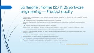 La théorie : Norme ISO 9126 Software
engineering — Product quality


Functionality : The existence of a set of functions and their specified properties. The functions are those that satisfy stated or
implied needs.




Reliability : The capability of software to maintain its level of performance under stated conditions for a stated period of
time.




Time Behaviour, Resource Utilization, Efficiency Compliance

Maintainability : The effort needed to make specified modifications.




Understandability, Learnability, Operability, Attractiveness, Usability Compliance

Efficiency : The relationship between the level of performance of the software and the amount of resources used, under
stated conditions.




Maturity, Fault Tolerance, Recoverability, Reliability Compliance

Usability : The effort needed for use, and on the individual assessment of such use, by a stated or implied set of users.




Suitability, Accuracy, Interoperability, Security, Functionality Compliance

Analyzability, Changeability, Stability, Testability, Maintainability Compliance

Portability : The ability of software to be transferred from one environment to another.


Adaptability, Installability, Co-Existence, Replaceability, Portability Compliance



Source : http://en.wikipedia.org/wiki/ISO/IEC_9126

 