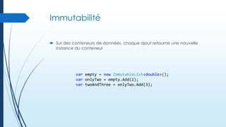 Immutabilité
 Sur des conteneurs de données, chaque ajout retourne une nouvelle
instance du conteneur

var empty = new ImmutableList<double>();
var onlyTwo = empty.Add(2);
var twoAndThree = onlyTwo.Add(3);

 