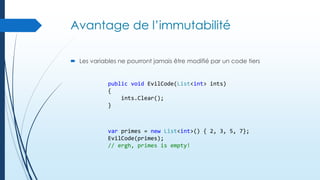 Avantage de l’immutabilité
 Les variables ne pourront jamais être modifié par un code tiers

public void EvilCode(List<int> ints)
{
ints.Clear();
}

var primes = new List<int>() { 2, 3, 5, 7};
EvilCode(primes);
// ergh, primes is empty!

 