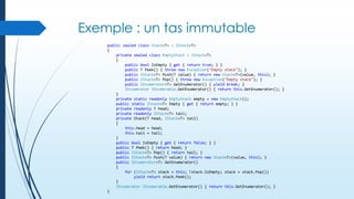 Exemple : un tas immutable
public sealed class Stack<T> : IStack<T>
{
private sealed class EmptyStack : IStack<T>
{
public bool IsEmpty { get { return true; } }
public T Peek() { throw new Exception("Empty stack"); }
public IStack<T> Push(T value) { return new Stack<T>(value, this); }
public IStack<T> Pop() { throw new Exception("Empty stack"); }
public IEnumerator<T> GetEnumerator() { yield break; }
IEnumerator IEnumerable.GetEnumerator() { return this.GetEnumerator(); }
}
private static readonly EmptyStack empty = new EmptyStack();
public static IStack<T> Empty { get { return empty; } }
private readonly T head;
private readonly IStack<T> tail;
private Stack(T head, IStack<T> tail)
{
this.head = head;
this.tail = tail;
}
public bool IsEmpty { get { return false; } }
public T Peek() { return head; }
public IStack<T> Pop() { return tail; }
public IStack<T> Push(T value) { return new Stack<T>(value, this); }
public IEnumerator<T> GetEnumerator()
{
for (IStack<T> stack = this; !stack.IsEmpty; stack = stack.Pop())
yield return stack.Peek();
}
IEnumerator IEnumerable.GetEnumerator() { return this.GetEnumerator(); }
}

 