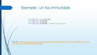 Exemple : un tas immutable
IStack<int>
IStack<int>
IStack<int>
IStack<int>

s1
s2
s3
s4

=
=
=
=

Stack<int>.Empty;
s1.Push(10);
s2.Push(20);
s2.Push(30); // shares its tail with s3.

Source : http://blogs.msdn.com/b/ericlippert/archive/2007/12/04/immutability-in-c-parttwo-a-simple-immutable-stack.aspx

 