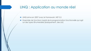 LINQ : Application au monde réel
 LINQ arrive en 2007 avec le Framework .NET 3.5
 Ensemble de fonctions inspiré de la programmation fonctionnelle qui agit
sur des types IEnumerable (basiquement, des List)

 
