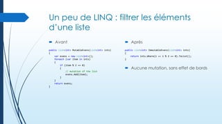 Un peu de LINQ : filtrer les éléments
d’une liste
 Avant

 Après

public List<int> MutableEvens(List<int> ints)
{
var evens = new List<int>();
foreach (var item in ints)
{
if (item % 2 == 0)
{
// mutation of the list
evens.Add(item);
}
}
return evens;
}

public List<int> ImmutableEvens(List<int> ints)
{
return ints.Where(i => i % 2 == 0).ToList();
}

 Aucune mutation, sans effet de bords

 