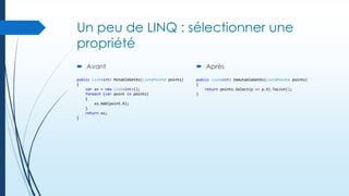 Un peu de LINQ : sélectionner une
propriété
 Avant

 Après

public List<int> MutableGetXs(List<Point> points)
{
var xs = new List<int>();
foreach (var point in points)
{
xs.Add(point.X);
}
return xs;
}

public List<int> ImmutableGetXs(List<Point> points)
{
return points.Select(p => p.X).ToList();
}

 