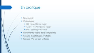 En pratique
 Fonctionnel
 Maintenable
 KISS : Keep It Simple Stupid
 YAGNI : You Ain’t Gonna Need It
 DRY : Don’t Repeat Yourself

 Performant (Théorie de la complexité)
 Robuste (Parallélisable, Portable)
 Testable (Via les tests unitaires)

 