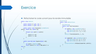 Exercice
 Refactoriser le code suivant pour le rendre immutable
public class MyPoint
{
public double X { get; set; }
public double Y { get; set; }
public static void Translate(List<MyPoint>
points, double dx, double dy)
{
foreach (var point in points)
{
point.X += dx;
point.Y += dy;
}
}
public override bool Equals(object obj)
{
var point = (MyPoint)obj;
return point.X == this.X && point.Y ==
this.Y;
}
}

[TestClass]
public class MyPointTests
{
[TestMethod]
public void TestTranslate()
{
var points = new List<MyPoint>() {
new MyPoint() { X = 1, Y = 2 },
new MyPoint() { X = -1, Y = 0 }
};
MyPoint.Translate(points, 1, 2);

var expected = new List<MyPoint>() {
new MyPoint() { X = 2, Y = 4 },
new MyPoint() { X = 0, Y = 2 }
};
CollectionAssert.AreEqual(expected, points);
}
}

 