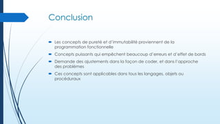 Conclusion
 Les concepts de pureté et d’immutabilité proviennent de la
programmation fonctionnelle
 Concepts puissants qui empêchent beaucoup d’erreurs et d’effet de bords
 Demande des ajustements dans la façon de coder, et dans l’approche
des problèmes
 Ces concepts sont applicables dans tous les langages, objets ou
procéduraux

 
