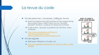 La revue du code
 Via des personnes : camarade, collègues, forums
 Extreme Programming (XP) pratique le Pair programming :
deux paires d'yeux valent mieux qu'une. Se passe
pendant l’écriture, couteuse en ressource humaine
 Code review : Se passe à postériori de l’écriture, moins
couteuse
 http://www.developpez.net/forums/;
http://stackoverflow.com/;
http://codereview.stackexchange.com/

 Via des logiciels
 ReSharper, NDepend, Coverity, etc.
 http://en.wikipedia.org/wiki/List_of_tools_for_static_code_
analysis

 