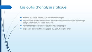Les outils d’analyse statique
 Analyse du code basé sur un ensemble de règles
 Propose des avertissements dans les domaines : convention de nommage,
design, architecture, code mort, etc.
 Permet la modification et l’ajout de nouvelles règles
 Disponible dans tout les langages, du gratuit au plus cher

 