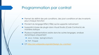 Programmation par contrat
 Permet de définir des pré conditions, des post conditions et des invariants
pour chaque fonction
 Provient du langage Eiffel (1986) qui le supporte nativement
 Supporté à base de plugin dans Visual Studio (Code Contracts) de
manière statique
 Plusieurs implémentations existe dans les autres langages, analyse
dynamique uniquement
 Java : Cofoja, SpringContracts
 PHP : Praspel

 CF http://en.wikipedia.org/wiki/Design_by_contract

 