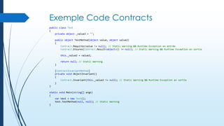 Exemple Code Contracts
public class Test
{
private object _value2 = "";
public object TestMethod(object value, object value2)
{
Contract.Requires(value != null); // Static Warning && Runtime Exception en entrée
Contract.Ensures(Contract.Result<object>() != null); // Static Warning && Runtime Exception en sortie
this._value2 = value2;
return null; // Static Warning
}
[ContractInvariantMethod]
private void ObjectInvariant()
{
Contract.Invariant(this._value2 != null); // Static Warning && Runtime Exception en sortie
}
}
static void Main(string[] args)
{
var test = new Test();
test.TestMethod(null, null); // Static Warning
}

 