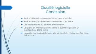 Qualité logicielle
Conclusion
 Avoir en tête les fonctionnalités demandées, c’est bien
 Avoir en tête la qualité et les fonctionnalités, c’est mieux

 Des efforts aujourd’hui pour des effets demain
 La qualité en informatique est comme la qualité en général, un
investissement à long terme
 La qualité demande du temps. « Vite fait bien fait » n’existe pas, fast code
= dirty code

 