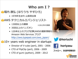 Who  am  I  ?
堀内  康弘  (ほりうち  やすひろ)  
• 1978年年⽣生まれ  ⼭山梨梨県出⾝身  

AWS  テクニカルエバンジェリスト  
• 130回以上の講演    
• 35回以上のハンズオン  

※2012年年の実績

• 120本以上のブログ記事(AWSの最新情報を投稿) 
Amazon  Web  Services  ブログ 
http://aws.typepad.com/aws_̲japan/  

10+  years  web  engineer  in  startups  
• Director  of  V-‐‑‒cube  (perl),  2001  -‐‑‒  2006  
• CTO  of  FlipClip  (perl),  2006  -‐‑‒  2009  
• CTO  of  gumi  (python),  2009  -‐‑‒  2012

@horiuchi
horiyasu

フォロー、友達申請歓迎!

 