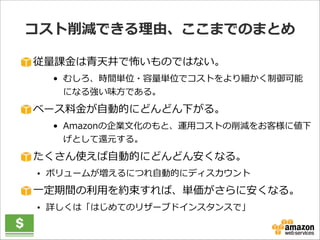 コスト削減できる理理由、ここまでのまとめ
従量量課⾦金金は⻘青天井で怖いものではない。  
• むしろ、時間単位・容量量単位でコストをより細かく制御可能
になる強い味⽅方である。  

ベース料料⾦金金が⾃自動的にどんどん下がる。  
• Amazonの企業⽂文化のもと、運⽤用コストの削減をお客様に値下
げとして還元する。  

たくさん使えば⾃自動的にどんどん安くなる。  
• ボリュームが増えるにつれ⾃自動的にディスカウント  

⼀一定期間の利利⽤用を約束すれば、単価がさらに安くなる。  
• 詳しくは「はじめてのリザーブドインスタンスで」

 
