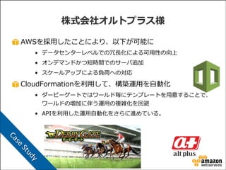 株式会社オルトプラス様
AWSを採⽤用したことにより、以下が可能に  
• データセンターレベルでの冗⻑⾧長化による可⽤用性の向上  
• オンデマンドかつ短時間でのサーバ追加  
• スケールアップによる負荷への対応  

CloudFormationを利利⽤用して、構築運⽤用を⾃自動化  
• ダービーゲートではワールド毎にテンプレートを⽤用意することで、
ワールドの増加に伴う運⽤用の複雑化を回避  
• APIを利利⽤用した運⽤用⾃自動化をさらに進めている。

ud

	
  St
se

Ca
y

 