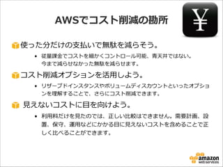 AWSでコスト削減の勘所
使った分だけの⽀支払いで無駄を減らそう。  
• 従量量課⾦金金でコストを細かくコントロール可能、⻘青天井ではない。 
今まで減らせなかった無駄を減らせます。  

コスト削減オプションを活⽤用しよう。  
• リザーブドインスタンスやボリュームディスカウントといったオプショ
ンを理理解することで、さらにコスト削減できます。  

  ⾒見見えないコストに⽬目を向けよう。  
• 利利⽤用料料だけを⾒見見たのでは、正しい⽐比較はできません。需要計画、設
置、保守、運⽤用などにかかる⽬目に⾒見見えないコストを含めることで正
しく⽐比べることができます。

 