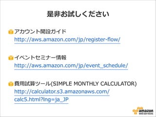 是⾮非お試しください
アカウント開設ガイド 
http://aws.amazon.com/jp/register-‐‑‒ﬂow/  

!
イベントセミナー情報 
http://aws.amazon.com/jp/event_̲schedule/  

!
費⽤用試算ツール(SIMPLE  MONTHLY  CALCULATOR) 
http://calculator.s3.amazonaws.com/
calc5.html?lng=ja_̲JP

 