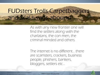 FUDsters Trolls Carpetbaggers
and Scalawags abound
http://horrorfilmaesthetics.blogspot.in/2011_06_01_archive.html

As with any new frontier one will
find the settlers along with the
charlatans, the con men, the
criminal minded and others.

The internet is no different… there
are scamsters, crackers, business
people, phishers, bankers,
bloggers, settlers etc…
Governance in CyberCrime Investigation
& Cyber Security Organizations

CYBER ATTACK Mumbai
CYBER ATTACK 2014,2014, Mumbai

 