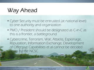 Way Ahead
• Cyber Security must be entrusted (at national level)
to one authority and organization
• PMO / President should be designated as C-in-C as
this is a frontier, a battleground
• Cybercrime, Terrorism, War, Attacks, Espionage,
Reputation, Information Exchange, Development
of Offensive Capabilities et al cannot be decided
upon by the NCSC

Governance in CyberCrime Investigation
& Cyber Security Organizations

CYBER ATTACK Mumbai
CYBER ATTACK 2014,2014, Mumbai

 