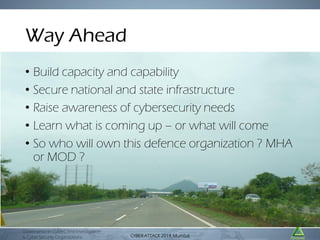 Way Ahead
• Build capacity and capability
• Secure national and state infrastructure
• Raise awareness of cybersecurity needs
• Learn what is coming up – or what will come
• So who will own this defence organization ? MHA
or MOD ?

Governance in CyberCrime Investigation
& Cyber Security Organizations

CYBER ATTACK Mumbai
CYBER ATTACK 2014,2014, Mumbai

 