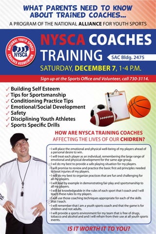 What parents need to know
about trained coaches...
A program of the national alliance for Youth Sports

NYSCA Coaches
Training
SAC Bldg. 2475

Saturday, December 7, 1-4 p.m.

Sign up at the Sports Office and Volunteer, call 730-3114.

✓ Building Self Esteem
✓ Tips for Sportsmanship
✓ Conditioning Practice Tips
✓ Emotional/Social Development
✓ Safety
✓ Disciplining Youth Athletes
✓ Sports Specific Drills
How are NYSCA training coaches
affecting the lives of our chidren?
· I will place the emotional and physical well-being of my players ahead of
a personal desire to win.
· I will treat each player as an individual, remembering the large range of
emotional and physical development for the same age group.
· I wil do my best to provide a safe playing situation for my players.
· I will promise to review and practice the basic first aid principles needed
to treat injuries of my players.
· I will do my best to organize practices that are fun and challenging for
all my players.
· I will lead by example in demonstrating fair play and sportsmanship to
all my players.
· I will be knowledgeable in the rules of each sport that I coach and I will
teach these rules to my players.
· I will use those coaching techniques appropriate for each of the skills
that I teach.
· I will remember that I am a youth sports coach and that the game is for
children and not adults.
· I will provide a sports environment for my team that is free of drugs,
tobacco and alcohol and and I will refrain from their use at all youth sports
events.

Is it worth it to you?

 