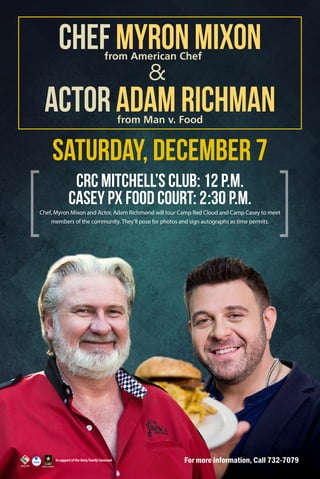 Chef Myron Mixon
from American Chef

&

Actor Adam Richman
from Man v. Food

Saturday, December 7
CRC Mitchell’s Club: 12 p.m.
Casey PX Food Court: 2:30 p.m.
Chef, Myron Mixon and Actor, Adam Richmond will tour Camp Red Cloud and Camp Casey to meet
members of the community. They’ll pose for photos and sign autographs as time permits.

In support of the Army Family Covenant

For more information, Call 732-7079

 