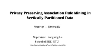 Privacy Preserving Association Rule Mining in
Vertically Partitioned Data
Reporter ： Ximeng Liu
Supervisor: Rongxing Lu
School of EEE, NTU
http://www.ntu.edu.sg/home/rxlu/seminars.htm
 